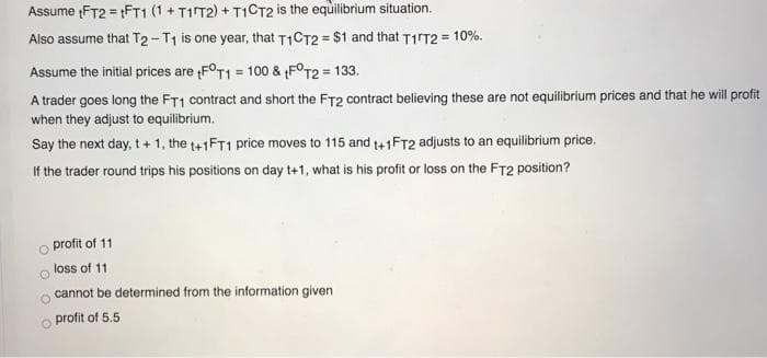 Assume (FT2 = FT1 (1 + TIT2) + T1CT2 is the equilibrium situation.
Also assume that T2- T1 is one year, that T1CT2 = $1 and that TirT2 = 10%.
%3D
Assume the initial prices are FOT1 = 100 & FOT2 = 133.
A trader goes long the FT1 contract and short the FT2 contract believing these are not equilibrium prices and that he will profit
when they adjust to equilibrium.
Say the next day, t+ 1, the t+1FT1 price moves to 115 and t+1FT2 adjusts to an equilibrium price.
If the trader round trips his positions on day t+1, what is his profit or loss on the FT2 position?
profit of 11
loss of 11
cannot be determined from the information given
profit of 5.5
