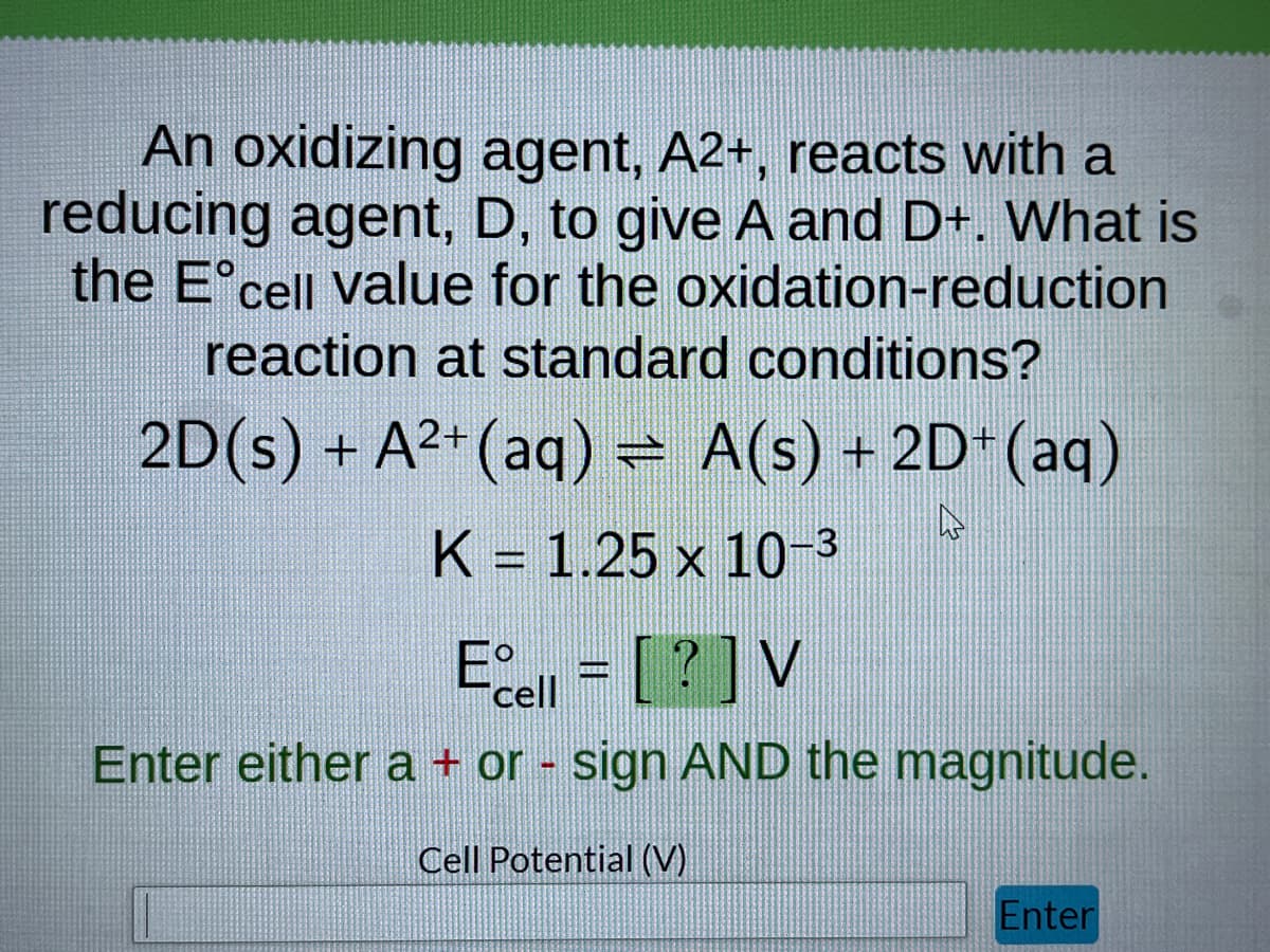 An oxidizing agent, A2+, reacts with a
reducing agent, D, to give A and D+. What is
the Eᵒcell value for the oxidation-reduction
reaction at standard conditions?
2D(s) + A²+ (aq) = A(s) + 2D+(aq)
K = 1.25 x 10-3
A
Ecell = [?] V
Enter either a + or - sign AND the magnitude.
Cell Potential (V)
Enter