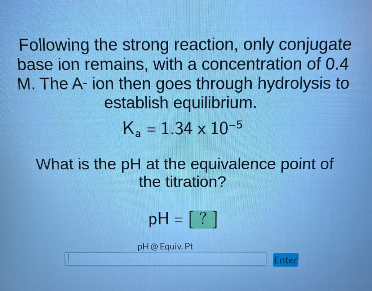 Following the strong reaction, only conjugate
base ion remains, with a concentration of 0.4
M. The A-ion then goes through hydrolysis to
establish equilibrium.
K₂ = 1.34 x 10-5
a
What is the pH at the equivalence point of
the titration?
pH = [?]
pH @ Equiv. Pt
Enter