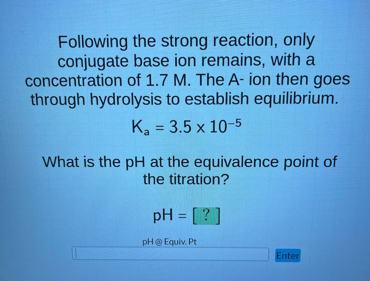 Following the strong reaction, only
conjugate base ion remains, with a
concentration of 1.7 M. The A-ion then goes
through hydrolysis to establish equilibrium.
K₂ = 3.5 x 10-5
What is the pH at the equivalence point of
the titration?
pH = [?]
pH @ Equiv. Pt
Enter