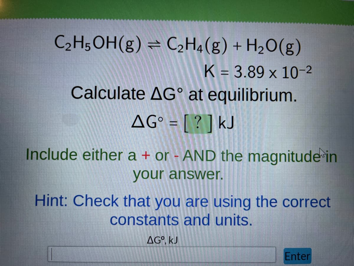 C₂H5OH(g) = C₂H4(g) + H₂O(g)
K = 3.89 x 10-²
Calculate AG at equilibrium.
AG° = [?] kJ
Include either a + or - AND the magnitude in
your answer.
Hint: Check that you are using the correct
constants and units.
AG⁰, KJ
Enter