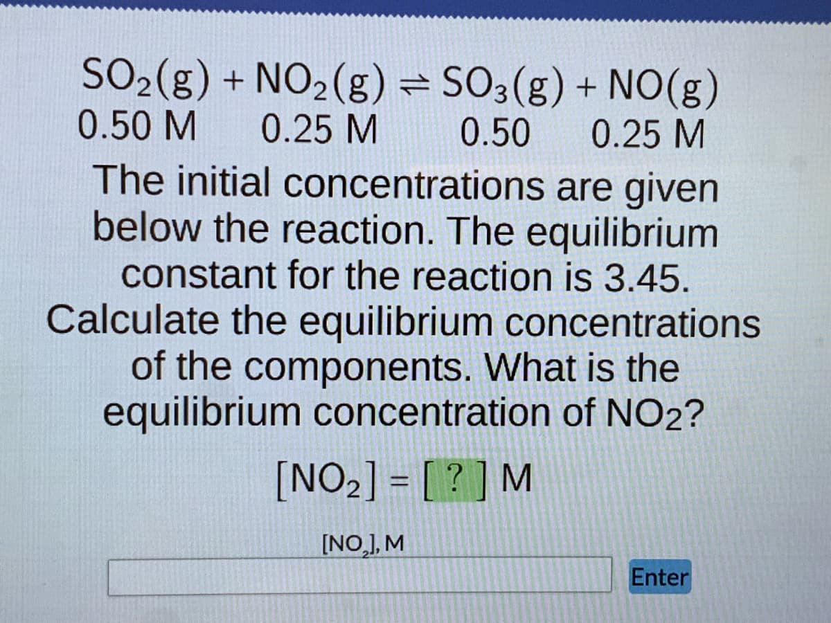 SO₂(g) + NO₂(g) = SO3(g) + NO(g)
0.50 M 0.25 M
0.50
0.25 M
are given
The initial concentrations
below the reaction. The equilibrium
constant for the reaction is 3.45.
Calculate the equilibrium concentrations
of the components. What is the
equilibrium concentration of NO2?
[NO₂] = [?] M
[NO₂], M
Enter