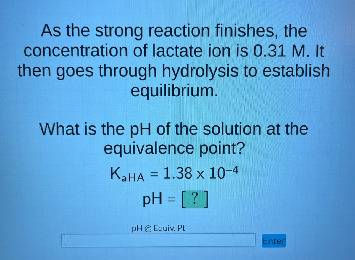 As the strong reaction finishes, the
concentration of lactate ion is 0.31 M. It
then goes through hydrolysis to establish
equilibrium.
What is the pH of the solution at the
equivalence point?
KaHA = 1.38 x 10-4
pH = [?]
pH @ Equiv. Pt
Enter