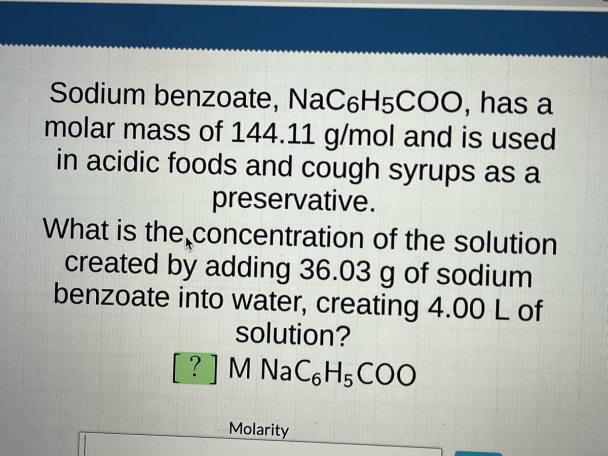 Sodium benzoate, NaC6H5COO, has a
molar mass of 144.11 g/mol and is used
in acidic foods and cough syrups as a
preservative.
What is the concentration of the solution
created by adding 36.03 g of sodium
benzoate into water, creating 4.00 L of
solution?
? ] M NaC6H5COO
Molarity