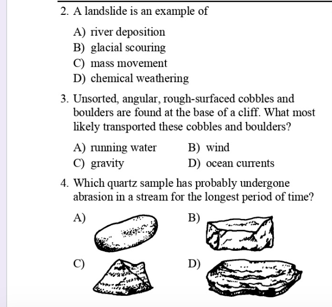 2. A landslide is an example of
A) river deposition
B) glacial scouring
C) mass movement
D) chemical weathering
3. Unsorted, angular, rough-surfaced cobbles and
boulders are found at the base of a cliff. What most
likely transported these cobbles and boulders?
A) running water
B) wind
C) gravity
D) ocean currents
4. Which quartz sample has probably undergone
abrasion in a stream for the longest period of time?
A)
B)
D)
