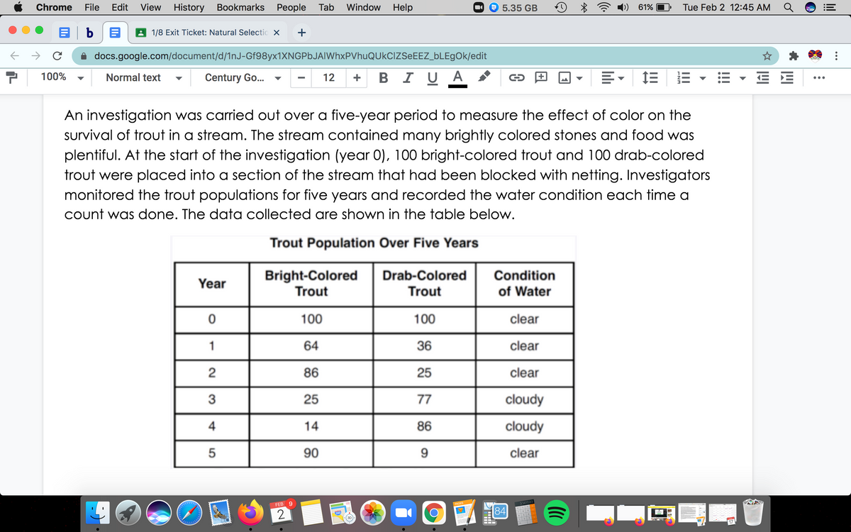 Chrome
File
Edit
View
History Bookmarks
Реople
Tab Window Help
9 5.35 GB
61%
Tue Feb 2 12:45 AM
b
A 1/8 Exit Ticket: Natural Selectic x
+
docs.google.com/document/d/1nJ-Gf98yx1XNGPbJAIWhxPVhuQUkCiZSeEEZ_bLEgOk/edit
100%
Normal text
Century Go...
BIU A
E E
12
+
▼
•..
An investigation was carried out over a five-year period to measure the effect of color on the
survival of trout in a stream. The stream contained many brightly colored stones and food was
plentiful. At the start of the investigation (year 0), 100 bright-colored trout and 100 drab-colored
trout were placed into a section of the stream that had been blocked with netting. Investigators
monitored the trout populations for five years and recorded the water condition each time a
Count was done. The data collected are shown in the table below.
Trout Population Over Five Years
Bright-Colored
Trout
Drab-Colored
Trout
Condition
of Water
Year
100
100
clear
1
64
36
clear
86
25
clear
3
25
77
cloudy
4
14
86
cloudy
90
9.
clear
314159e
FEB
2
84
17
...
lil
