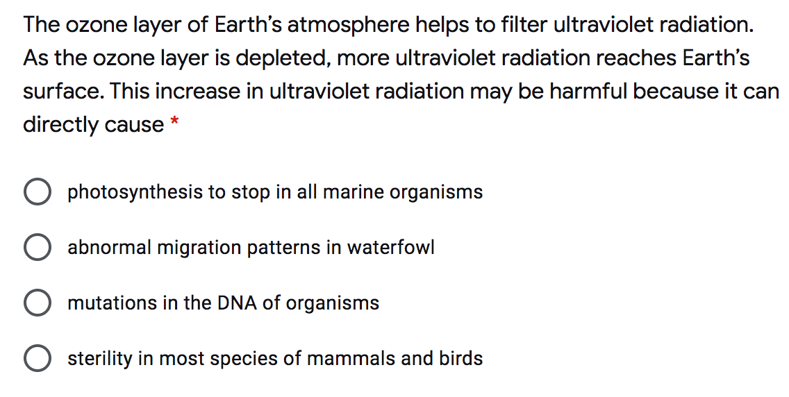 The ozone layer of Earth's atmosphere helps to filter ultraviolet radiation.
As the ozone layer is depleted, more ultraviolet radiation reaches Earth's
surface. This increase in ultraviolet radiation may be harmful because it can
directly cause
*
O photosynthesis to stop in all marine organisms
abnormal migration patterns in waterfowl
mutations in the DNA of organisms
O sterility in most species of mammals and birds
