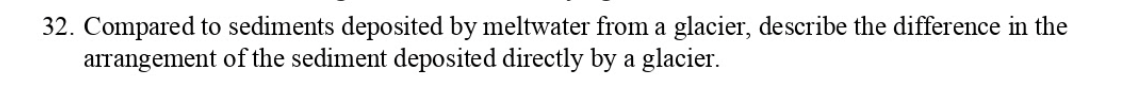 32. Compared to sediments deposited by meltwater from a glacier, describe the difference in the
arrangement of the sediment deposited directly by a glacier.
