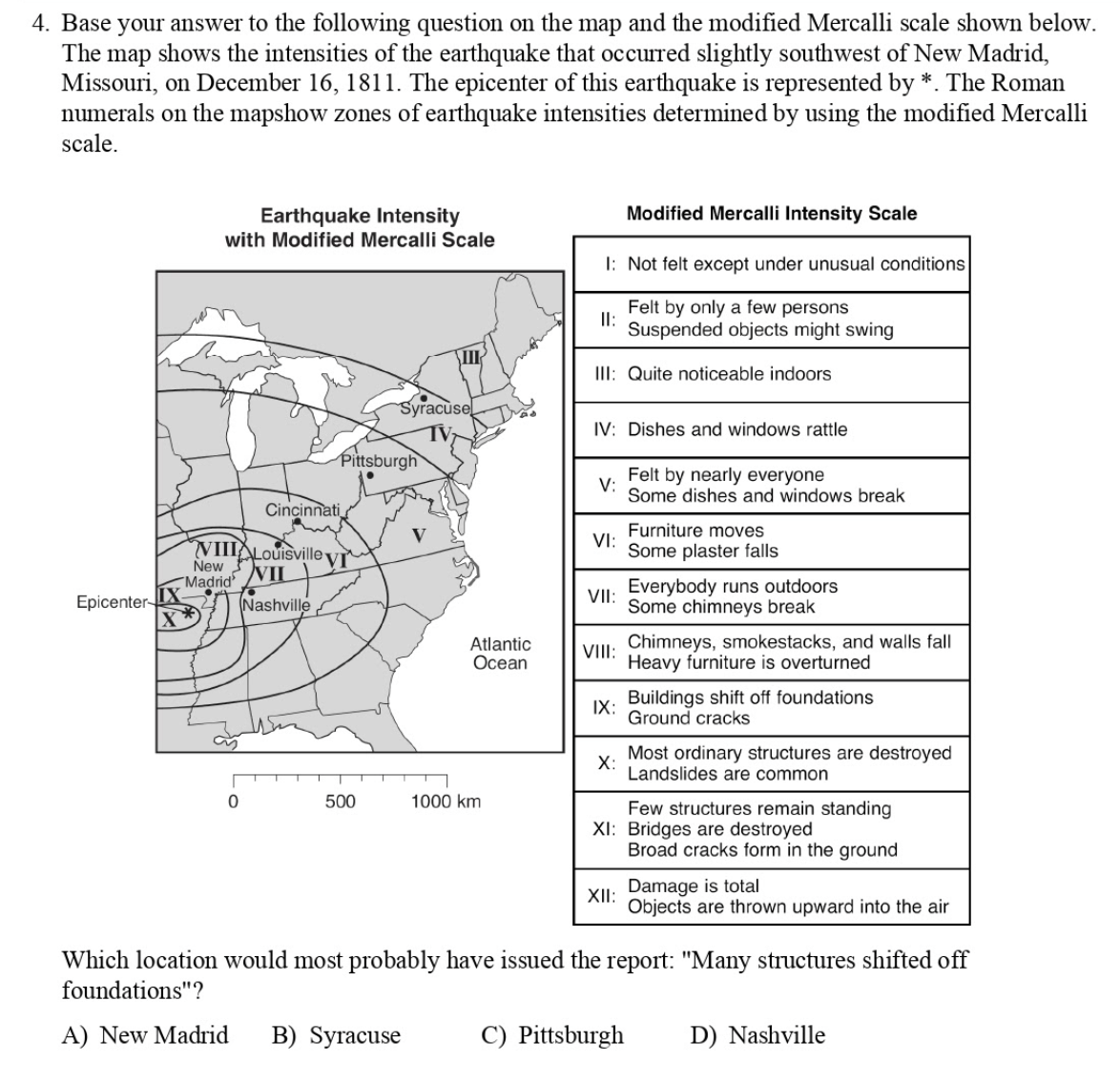 4. Base your answer to the following question on the map and the modified Mercalli scale shown below.
map shows the intensities of the earthquake that occurred slightly southwest of New Madrid,
Missouri, on December 16, 1811. The epicenter of this earthquake is represented by *. The Roman
numerals on the mapshow zones of earthquake intensities determined by using the modified Mercalli
scale.
The
Modified Mercalli Intensity Scale
Earthquake Intensity
with Modified Mercalli Scale
I: Not felt except under unusual conditions
Felt by only a few persons
I:
Suspended objects might swing
III
III: Quite noticeable indoors
Syracusel
IV: Dishes and windows rattle
Pittsburgh
Felt by nearly everyone
V:
Some dishes and windows break
Cincinnati
Furniture moves
VI:
Some plaster falls
VIIIALouisville V
New VIL
"Madrid
Everybody runs outdoors
VII:
Epicenter
Nashville
Some chimneys break
Atlantic
Ocean
VIII: Chimneys, smokestacks, and walls fall
Heavy furniture is overturned
Buildings shift off foundations
IX:
Ground cracks
Most ordinary structures are destroyed
X:
Landslides are common
500
1000 km
Few structures remain standing
XI: Bridges are destroyed
Broad cracks form in the ground
Damage is total
XII:
Objects are thrown upward into the air
Which location would most probably have issued the report: "Many structures shifted off
foundations"?
A) New Madrid
B) Syracuse
C) Pittsburgh
D) Nashville
