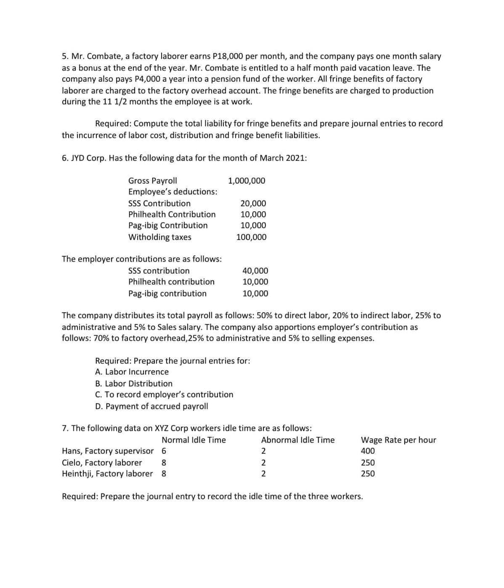 5. Mr. Combate, a factory laborer earns P18,000 per month, and the company pays one month salary
as a bonus at the end of the year. Mr. Combate is entitled to a half month paid vacation leave. The
company also pays P4,000 a year into a pension fund of the worker. All fringe benefits of factory
laborer are charged to the factory overhead account. The fringe benefits are charged to production
during the 11 1/2 months the employee is at work.
Required: Compute the total liability for fringe benefits and prepare journal entries to record
the incurrence of labor cost, distribution and fringe benefit liabilities.
6. JYD Corp. Has the following data for the month of March 2021:
Gross Payroll
Employee's deductions:
SSS Contribution
1,000,000
20,000
10,000
10,000
Philhealth Contribution
Pag-ibig Contribution
Witholding taxes
100,000
The employer contributions are as follows:
SSS contribution
Philhealth contribution
40,000
10,000
Pag-ibig contribution
10,000
The company distributes its total payroll as follows: 50% to direct labor, 20% to indirect labor, 25% to
administrative and 5% to Sales salary. The company also apportions employer's contribution as
follows: 70% to factory overhead,25% to administrative and 5% to selling expenses.
Required: Prepare the journal entries for:
A. Labor Incurrence
B. Labor Distribution
C. To record employer's contribution
D. Payment of accrued payroll
7. The following data on XYZ Corp workers idle time are as follows:
Normal Idle Time
Abnormal Idle Time
Wage Rate per hour
Hans, Factory supervisor 6
Cielo, Factory laborer
Heinthji, Factory laborer 8
2
400
8
2
250
2
250
Required: Prepare the journal entry to record the idle time of the three workers.

