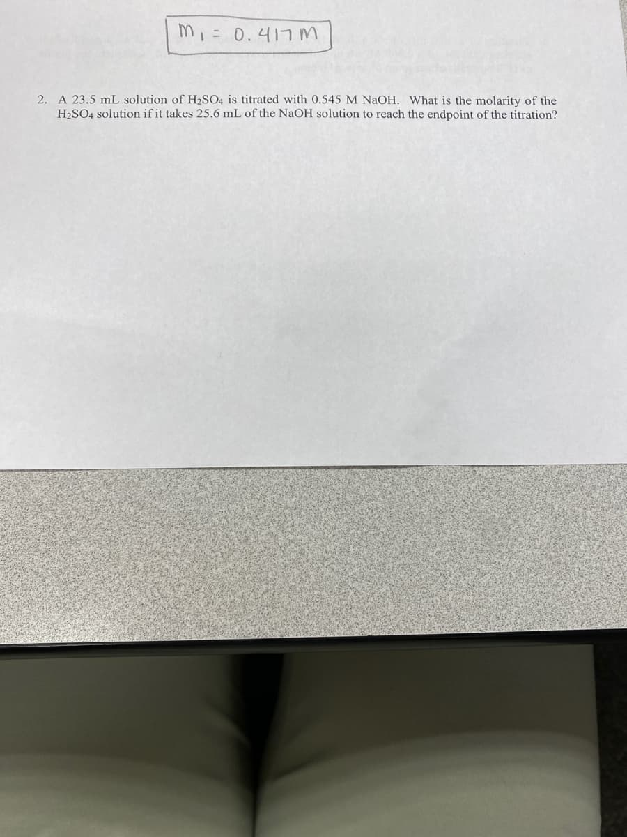 m, = 0.417m
2. A 23.5 mL solution of H2SO4 is titrated with 0.545 M NaOH. What is the molarity of the
H2SO4 solution if it takes 25.6 mL of the NaOH solution to reach the endpoint of the titration?
