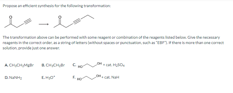 Propose an efficient synthesis for the following transformation:
es
The transformation above can be performed with some reagent or combination of the reagents listed below. Give the necessary
reagents in the correct order, as a string of letters (without spaces or punctuation, such as "EBF"). If there is more than one correct
solution, provide just one answer.
A. CH3CH₂MgBr
D. NaNH2
حد
B. CH3CH₂Br
E. H3O*
C. HO
F.
HO
OH
OH
+ cat. H₂SO4
+ cat. NaH