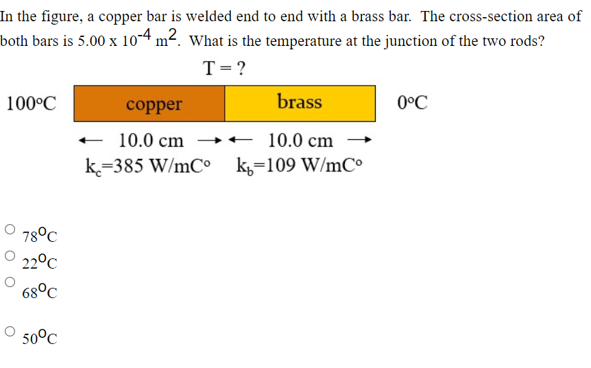 In the figure, a copper bar is welded end to end with a brass bar. The cross-section area of
both bars is 5.00 x 10-4 m². What is the temperature at the junction of the two rods?
T = ?
100°C
78°C
22°C
68°C
50°C
copper
10.0 cm
k=385 W/mCo
brass
10.0 cm
k=109 W/mCo
0°C