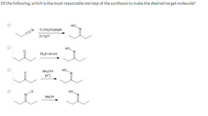 Of the following, which is the most reasonable last step of the synthesis to make the desired target molecule?
O
1) CH₂CH₂MgBr
2) H₂O*
Ph₂P=N-OH
NH₂OH
[H*]
t.
NaOH
HO
ve
НО.
HO.
HEL
HO.