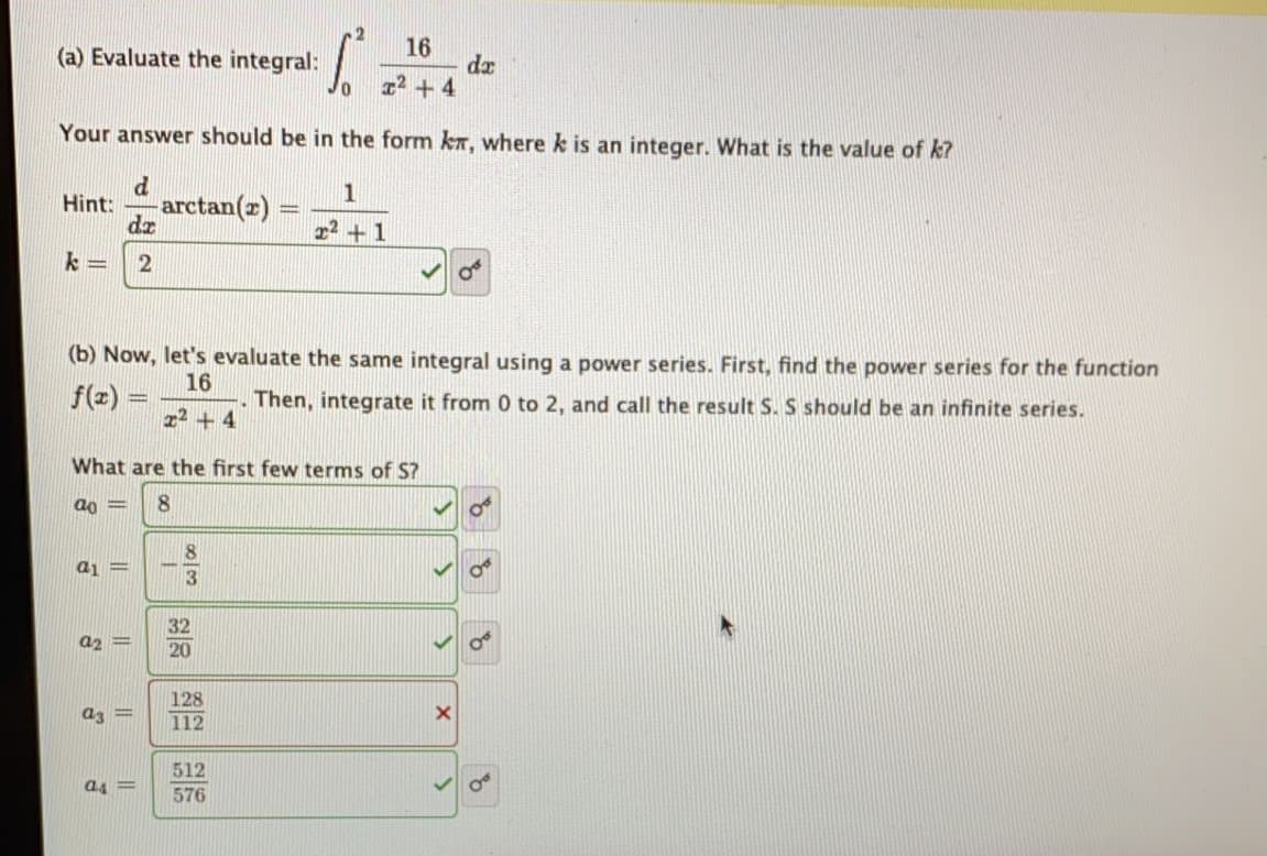 16
dz
12 + 4
(a) Evaluate the integral:
Your answer should be in the form kr, where k is an integer. What is the value of k?
1
Hint:
dz
arctan(z)
r2 +1
(b) Now, let's evaluate the same integral using a power series. First, find the power series for the function
16
f(z) =
Then, integrate it from 0 to 2, and call the result S. S should be an infinite series.
z2 + 4
What are the first few terms of S?
32
a2 =
20
128
ar =
112
512
ag =
576
||
