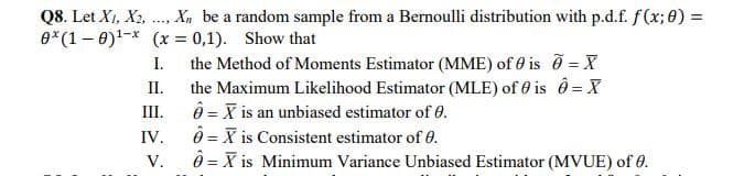 Q8. Let X1, X2,
Xn be a random sample from a Bernoulli distribution with p.d.f. f(x; 8) =
e*(1– 0)!-* (x = 0,1). Show that
I.
the Method of Moments Estimator (MME) of 0 is =
II.
the Maximum Likelihood Estimator (MLE) of 0 is ô = X
ô = X is an unbiased estimator of 0.
ô = X is Consistent estimator of 0.
ô = X is Minimum Variance Unbiased Estimator (MVUE) of 0.
III.
IV.
V.
