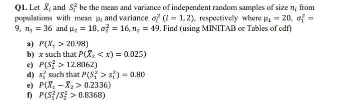 Q1. Let X and S be the mean and variance of independent random samples of size n; from
populations with mean H; and variance of (i = 1, 2), respectively where u, = 20, of =
9, n = 36 and 4z = 18, ož = 16, n2 = 49. Find (using MINITAB or Tables of cdf)
a) P(X, > 20.98)
b) x such that P(X, < x) = 0.025)
c) P(S? > 12.8062)
d) si such that P(S{ > s{) = 0.80
e) P(X, - X2 > 0.2336)
) P(S{/S > 0.8368)
%3D
%3D
