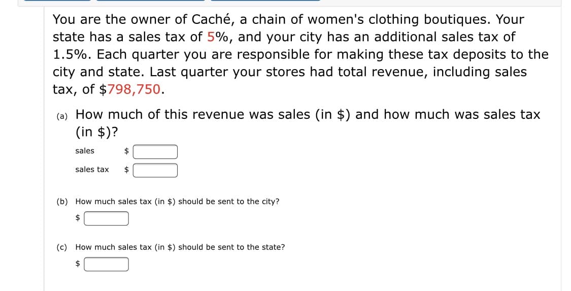 You are the owner of Caché, a chain of women's clothing boutiques. Your
state has a sales tax of 5%, and your city has an additional sales tax of
1.5%. Each quarter you are responsible for making these tax deposits to the
city and state. Last quarter your stores had total revenue, including sales
tax, of $798,750.
(a) How much of this revenue was sales (in $) and how much was sales tax
(in $)?
sales
$
sales tax
$
(b) How much sales tax (in $) should be sent to the city?
(c) How much sales tax (in $) should be sent to the state?
$
