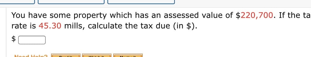 You have some property which has an assessed value of $220,700. If the ta
rate is 45.30 mills, calculate the tax due (in $).
$
Nood Holn?
