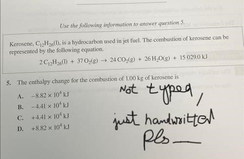 Use the following information to answer question 5.
Kerosene, C₁2H26(1), is a hydrocarbon used in jet fuel. The combustion of kerosene can be
represented by the following equation.
2 C12H26(1) + 370₂(g) → 24 CO₂(g) + 26 H₂O(g) + 15 029.0 kJ
5. The enthalpy change for the combustion of 1.00 kg of kerosene is
A.
B.
C.
D.
Not typed,
just handwritte
pls.
-8.82 × 10¹ kJ
-4.41 x 10¹ kJ
+4.41 x 10¹ kJ
+8.82 x 10 kJ
-