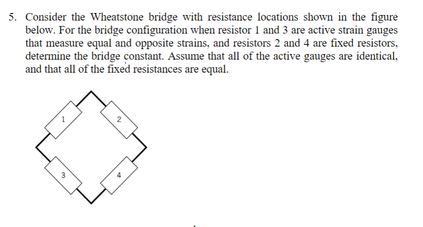 5. Consider the Wheatstone bridge with resistance locations shown in the figure
below. For the bridge configuration when resistor 1 and 3 are active strain gauges
that measure equal and opposite strains, and resistors 2 and 4 are fixed resistors,
determine the bridge constant. Assume that all of the active gauges are identical,
and that all of the fixed resistances are equal.
2
3
