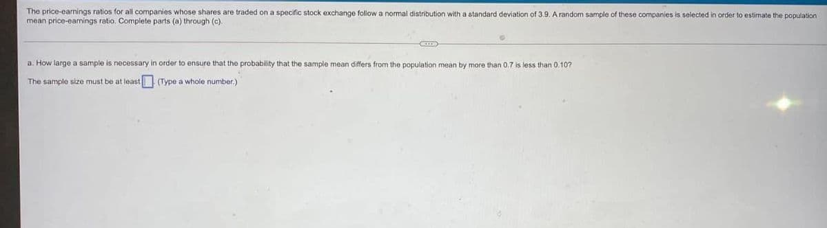 The price-earnings ratios for all companies whose shares are traded on a specific stock exchange follow a normal distribution with a standard deviation of 3.9, A random sample of these companies
mean price-eamings ratio. Complete parts (a) through (c).
selected
order
estimate the population
a. How large a sample is necessary in order to ensure that the probability that the sample mean differs from the population mean by more than 0.7 is less than 0.107
The sample size must be at least (Type a whole number.)
