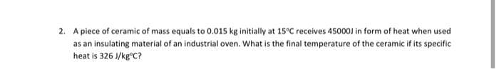 2. A piece of ceramic of mass equals to 0.015 kg initially at 15°C receives 45000J in form of heat when used
as an insulating material of an industrial oven. What is the final temperature of the ceramic if its specific
heat is 326 J/kg°C?
