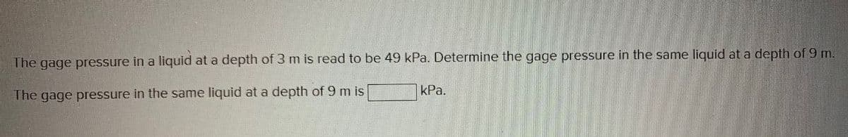 The gage pressure in a
liquid at a depth of 3 m is read to be 49 kPa. Determine the gage pressure in the same liquid at a depth of 9 m.
kPa.
The gage pressure in the same liquid at a depth of 9 m is
