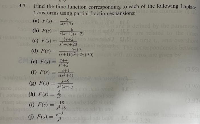 no sl 3.7
Find the time function corresponding to each of the following Laplace
transforms using partial-fraction expansions:e lhe charicter
(a) F(s) = 5+7)
0LE
lane s delined by the parameter
mbiers are related to the tim
SRing time and overshoot
t The correspondences between
no zeros, ar
(b) F(s) =
%3D
the time
s(s+1)(s+2)
8s+2
s2+s+20
5s+3
(s+1)(s+2s+30)
s+4
s2+2
S+1
s(s2+4)
(c) F(s) = =
(d) F(s) =
by
2M (e) F(s) =
(3.95)
(f) F(s) =
%3D
ulg
oos ldon
(g) F(s) =
s+9
%3D
2 (s+1)
(3.96)
LE
bilsbo
(h) F(s) =
(3.97
18
(i) F(s) =
4+9
Thi
ill ) F(s) = 5
S.E
