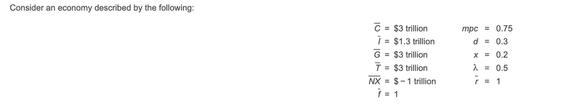 Consider an economy described by the following:
C = $3 trillion
| = $1.3 trillion
трс %3D 0.75
%3D
d = 0.3
G = $3 trillion
X = 0.2
$3 trillion
0.5
%3D
NX = $– 1 trillion
r =
1
= 1
