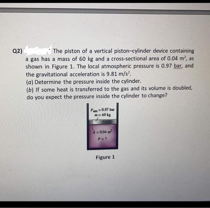 Q2). The piston of a vertical piston-cylinder device containing
a gas has a mass of 60 kg and a cross-sectional area of 0.04 m?, as
shown in Figure 1. The local atmospheric pressure is 0.97 bar, and
the gravitational acceleration is 9.81 m/s?.
(a) Determine the pressure inside the cylinder.
(b) If some heat is transferred to the gas and its volume is doubled,
do you expect the pressure inside the cylinder to change?
P =0.97 bar
m= 60 kg
A = 004 m
P= ?
Figure 1
