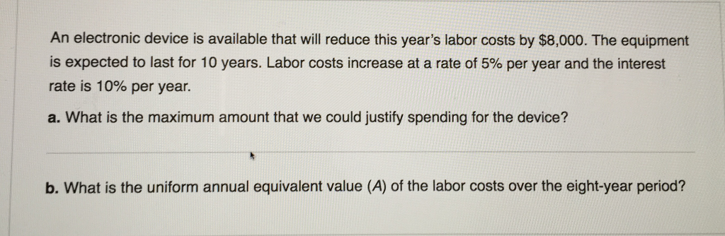 An electronic device is available that will reduce this year's labor costs by $8,000. The equipment
is expected to last for 10 years. Labor costs increase at a rate of 5% per year and the interest
rate is 10% per year.
a. What is the maximum amount that we could justify spending for the device?
b. What is the uniform annual equivalent value (A) of the labor costs over the eight-year period?