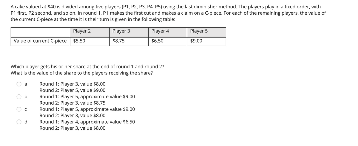 A cake valued at $40 is divided among five players (P1, P2, P3, P4, P5) using the last diminisher method. The players play in a fixed order, with
P1 first, P2 second, and so on. In round 1, P1 makes the first cut and makes a claim on a C-piece. For each of the remaining players, the value of
the current C-piece at the time it is their turn is given in the following table:
Player 2
Player 3
Player 4
Player 5
Value of current C-piece
$5.50
$8.75
$6.50
$9.00
Which player gets his or her share at the end of round 1 and round 2?
What is the value of the share to the players receiving the share?
Round 1: Player 3, value $8.00
Round 2: Player 5, value $9.00
Round 1: Player 5, approximate value $9.00
Round 2: Player 3, value $8.75
Round 1: Player 5, approximate value $9.00
Round 2: Player 3, value $8.00
Round 1: Player 4, approximate value $6.50
Round 2: Player 3, value $8.00
a
C
d
