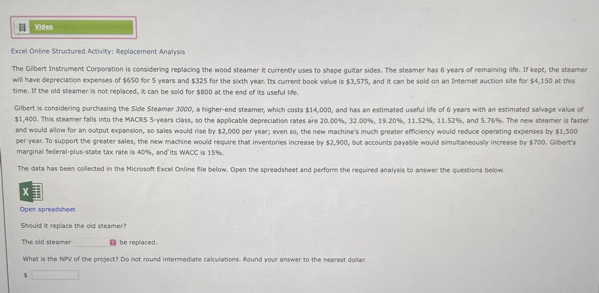 Video
Excel Online Structured Activity: Replacement Analysis
The Gilbert Instrument Corporation is considering replacing the wood steamer it currently uses to shape guitar sides. The steamer has 6 years of remaining life. If kept, the steamer
will have depreciation expenses of $650 for 5 years and $325 for the sixth year. Its current book value is $3,575, and it can be sold on an Internet auction site for $4,150 at this
time. If the old steamer is not replaced, it can be sold for $800 at the end of its useful life.
Gilbert is considering purchasing the Side Steamer 3000, a higher-end steamer, which costs $14,000, and has an estimated useful life of 6 years with an estimated salvage value of
$1,400. This steamer falls into the MACRS 5-years class, so the applicable depreciation rates are 20.00%, 32.00%, 19.20%, 11.52%, 11.52%, and 5.76%. The new steamer is faster
and would allow for an output expansion, so sales would rise by $2,000 per year; even so, the new machine's much greater efficiency would reduce operating expenses by $1,500
per year. To support the greater sales, the new machine would require that inventories increase by $2,900, but accounts payable would simultaneously increase by $700. Gilbert's
marginal federal-plus-state tax rate is 40%, and its WACC is 15%.
The data has been collected in the Microsoft Excel Online file below. Open the spreadsheet and perform the required analysis to answer the questions below.
X
Open spreadsheet
Should it replace the old steamer?
The old steamer
be replaced.
What is the NPV of the project? Do not round intermediate calculations. Round your answer to the nearest dollar.
$
