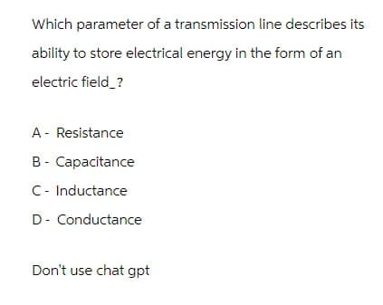 Which parameter of a transmission line describes its
ability to store electrical energy in the form of an
electric field_?
A - Resistance
B- Capacitance
C - Inductance
D-Conductance
Don't use chat gpt