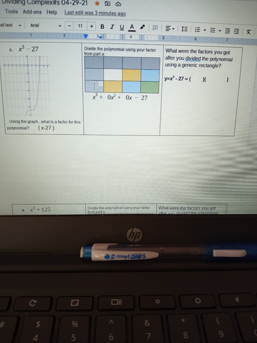 Ividing Complex#s 04-29-21 O
Tools Add-ons Help
Last edit was 3 minutes ago
nal text
Arlal
BIUA
11
+
三。
E - E E X
1 2
5
7 I
x -27
Divide the polynomial using your factor
from part a:
What were the factors you got
after you divided the polynomial
using a generic rectangle?
C.
y=x² - 27 = (
x +
+ Ox? + 0x - 27
Using the graph, what is a factor for this
polynomial?
(x-27 )
What were the factors you got
x + 125
Divide the polynomial using your factor
from part a
d.
after vou dnzided the nolvnomial
Chp
1CIC Veocty O
女
%
4.
6.
7
8
