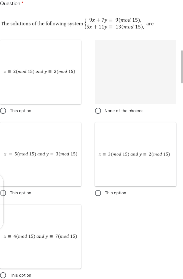 Question *
9х + 7у %3D 9(mod 15),
The solutions of the following system {5x + 1ly = 13(mod 15),
are
х3 2(тоd 15) and y %3D 3(mod 15)
This option
None of the choices
x = 5(mod 15) and y = 3(mod 15)
x = 3(mod 15) and y = 2(mod 15)
This option
This option
x = 4(mod 15) and y = 7(mod 15)
This option
