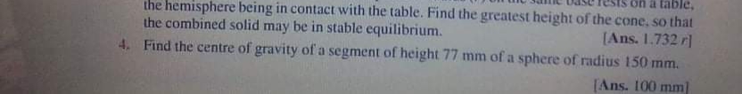 on a table,
the hemisphere being in contact with the table. Find the greatest height of the cone, so that
[Ans. 1.732 r]
4. Find the centre of gravity of a segment of height 77 mm of a sphere of radius 150 mm.
the combined solid may be in stable equilibrium.
[Ans. 100 mml
