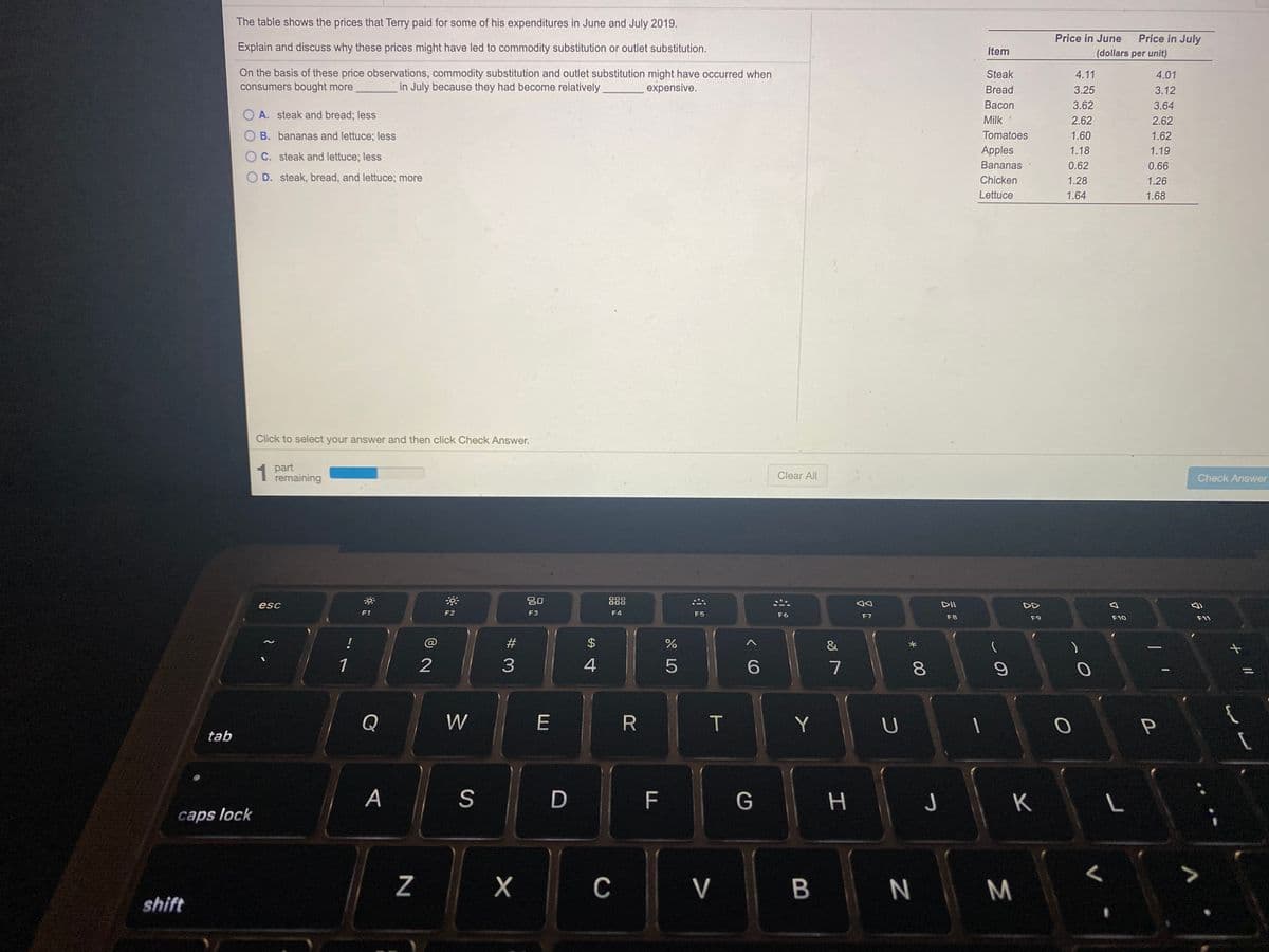 The table shows the prices that Terry paid for some of his expenditures in June and July 2019.
Price in June
Price in July
Explain and discuss why these prices might have led to commodity substitution or outlet substitution.
Item
(dollars per unit)
On the basis of these price observations, commodity substitution and outlet substitution might have occurred when
consumers bought more
Steak
4.11
4.01
in July because they had become.relatively
expensive.
Bread
3.25
3.12
Васon
3.62
3.64
O A. steak and bread; less
Milk
2.62
2.62
B. bananas and lettuce; less
Tomatoes
1.60
1.62
Apples
1.18
1.19
O C. steak and lettuce; less
Bananas
0.62
0.66
O D. steak, bread, and lettuce; more
Chicken
1.28
1.26
Lettuce
1.64
1.68
Click to select your answer and then click Check Answer.
1 part
remaining
Clear All
Check Answer
吕0
000
000
888
esc
DII
DD
F1
F2
F3
F4
F5
F6
F7
F8
F9
F10
F11
!
#3
&
1
2
3
4
6.
7
Q
W
T
Y
{
tab
A
| F
K
caps lock
C
V
M
shift
00
%24
