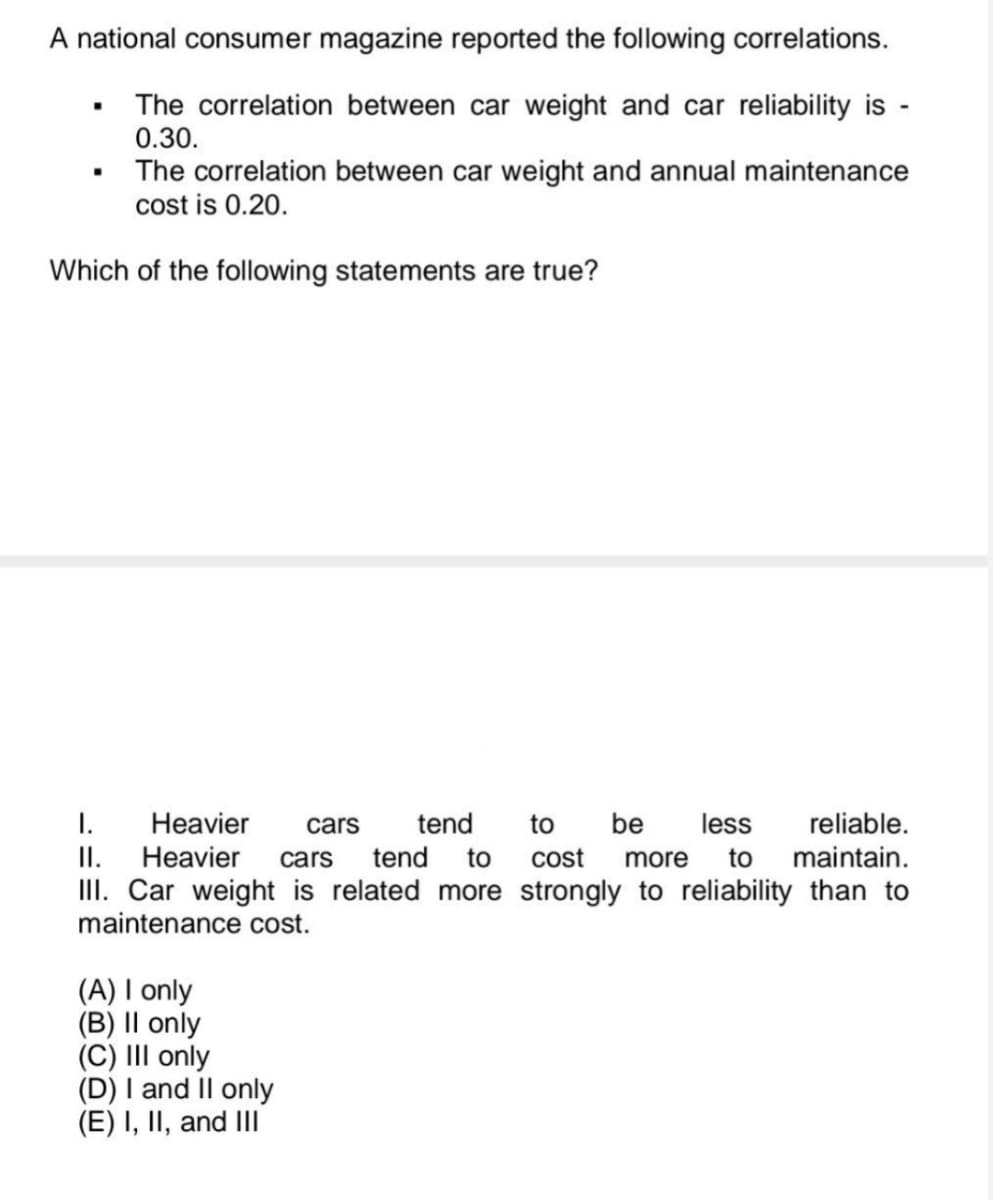 A national consumer magazine reported the following correlations.
The correlation between car weight and car reliability is -
0.30.
.
The correlation between car weight and annual maintenance
cost is 0.20.
Which of the following statements are true?
I.
Heavier cars tend to
be less
reliable.
II. Heavier cars tend to cost more to maintain.
III. Car weight is related more strongly to reliability than to
maintenance cost.
(A) I only
(B) II only
(C) III only
(D) I and II only
(E) I, II, and III