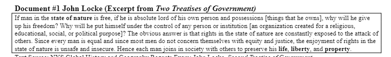 Document #1 John Locke (Excerpt from Two Treatises of Government)
If man in the state of nature is free, if he is absolute lord of his own person and possessions [things that he owns], why will he give
up his freedom? Why will he put himself under the control of any person or institution [an organization created for a religious,
educational, social, or political purpose]? The obvious answer is that rights in the state of nature are constantly exposed to the attack of
others. Since every man is equal and since most men do not concern themselves with equity and justice, the enjoyment of rights in the
state of nature is unsafe and insecure. Hence each man joins in society with others to preserve his life, liberty, and property.
