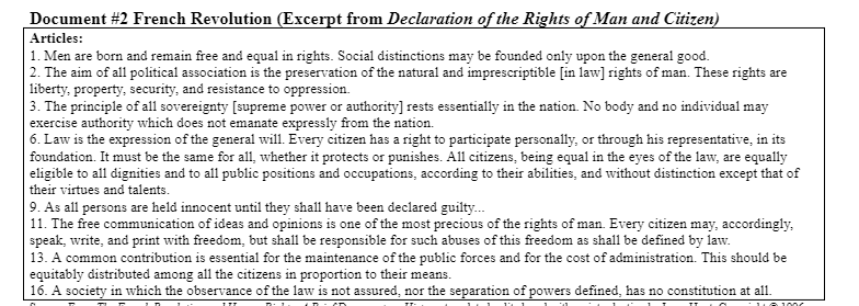 Document #2 French Revolution (Excerpt from Declaration of the Rights of Man and Citizen)
Articles:
|1. Men are born and remain free and equal in rights. Social distinctions may be founded only upon the general good.
2. The aim of all political association is the preservation of the natural and imprescriptible [in law] rights of man. These rights are
liberty, property, security, and resistance to oppression.
3. The principle of all sovereignty [supreme power or authority] rests essentially in the nation. No body and no individual may
exercise authority which does not emanate expressly from the nation.
6. Law is the expression of the general will. Every citizen has a right to participate personally, or through his representative, in its
foundation. It must be the same for all, whether it protects or punishes. All citizens, being equal in the eyes of the law, are equally
eligible to all dignities and to all public positions and occupations, according to their abilities, and without distinction except that of
their virtues and talents.
9. As all persons are held innocent until they shall have been declared guilty.
11. The free communication of ideas and opinions is one of the most precious of the rights of man. Every citizen may, accordingly,
speak, write, and print with freedom, but shall be responsible for such abuses of this freedom as shall be defined by law.
13. A common contribution is essential for the maintenance of the public forces and for the cost of administration. This should be
equitably distributed among all the citizens in proportion to their means.
16. A society in which the observance of the law is not assured, nor the separation of powers defined, has no constitution at all.
1006
