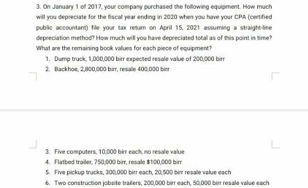 3. On January 1 of 2017, your company purchased the following equipment. How much
will you depreciate for the fiscal year ending in 2020 when you have your CPA (certified
public accountant) file your tax return on April 15, 2021 assuming a straight-line
depreciation method? How much will you have depreciated total as of this point in time?
What are the remaining book values for each piece of equipment?
1. Dump truck, 1,000,000 birr expected resale value of 200,000 birr
2. Backhoe, 2,800,000 birr, resale 400,000 birr
3. Five computers, 10,000 birr each, no resale value
4. Flatbed trailer, 750,000 birr, resale $100,000 birr
5. Five pickup trucks, 300,000 birr each, 20,500 birr resale value each
6. Two construction jobsite trailers, 200,000 birr each, 50,000 birr resale value each
