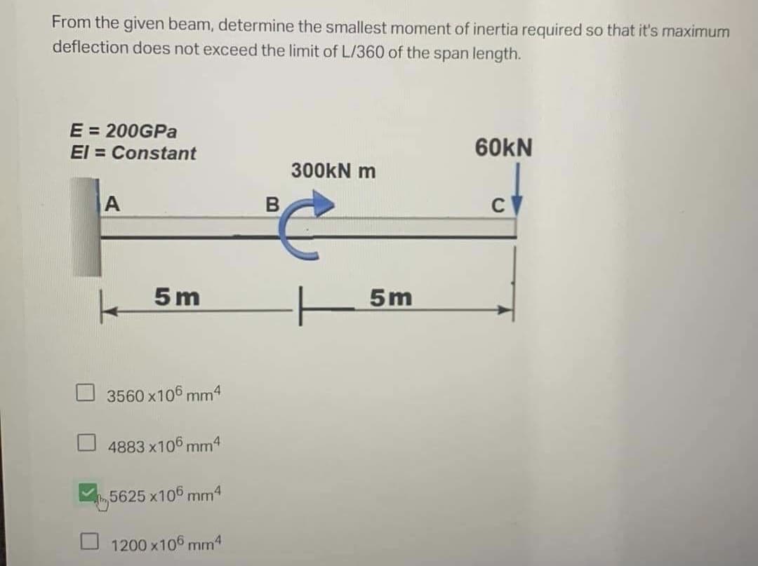 From the given beam, determine the smallest moment of inertia required so that it's maximum
deflection does not exceed the limit of L/360 of the span length.
E = 200GPa
El=Constant
60KN
300kN m
A
C
5m
| 5
3560 x106 mm4
4883 x106mm4
5625 x106 mm4
1200 x106 mm4
B
5m