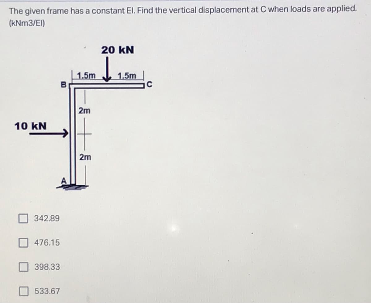 The given frame has a constant El. Find the vertical displacement at C when loads are applied.
(kNm3/EI)
20 KN
di
1.5m
1.5m
B
2m
2m
10 kN
342.89
476.15
398.33
533.67