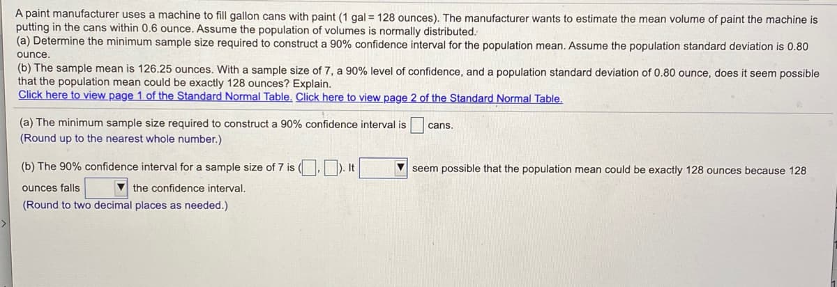 A paint manufacturer uses a machine to fill gallon cans with paint (1 gal = 128 ounces). The manufacturer wants to estimate the mean volume of paint the machine is
putting in the cans within 0.6 ounce. Assume the population of volumes is normally distributed.
(a) Determine the minimum sample size required to construct a 90% confidence interval for the population mean. Assume the population standard deviation is 0.80
ounce.
(b) The sample mean is 126.25 ounces. With a sample size of 7, a 90% level of confidence, and a population standard deviation of 0.80 ounce, does it seem possible
that the population mean could be exactly 128 ounces? Explain.
Click here to view page 1 of the Standard Normal Table. Click here to view page 2 of the Standard Normal Table.
(a) The minimum sample size required to construct a 90% confidence interval is
cans.
(Round up to the nearest whole number.)
(b) The 90% confidence interval for a sample size of 7 is ( D
V seem possible that the population mean could be exactly 128 ounces because 128
ounces falls
V the confidence interval.
(Round to two decimal places as needed.)
