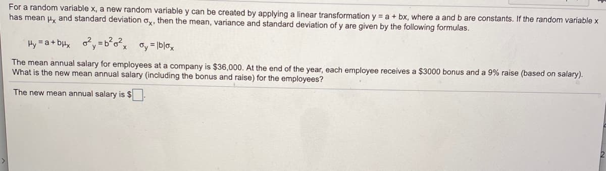 For a random variable x, a new random variable y can be created by applying a linear transformation y = a + bx, where a and b are constants. If the random variable x
has mean u, and standard deviation ox, then the mean, variance and standard deviation of y are given by the following formulas.
Hy = a+ bux oy=b°o²x oy= lblox
The mean annual salary for employees at a company is $36,000. At the end of the year, each employee receives a $3000 bonus and a 9% raise (based on salary).
What is the new mean annual salary (including the bonus and raise) for the employees?
The new mean annual salary is $
