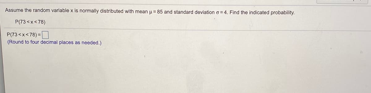 Assume the random variable x is normally distributed with mean u = 85 and standard deviation o = 4. Find the indicated probability.
P(73 <x<78)
P(73<x<78) =|
(Round to four decimal places as needed.)
