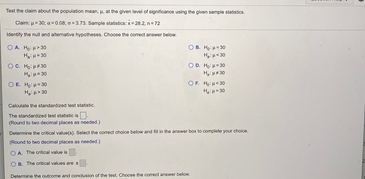 ### Hypothesis Testing: Population Mean

**Test the claim about the population mean, μ, at the given level of significance using the given sample statistics.**

**Claim**: μ = 30  
**Level of significance (α)**: 0.08  
**Population standard deviation (σ)**: 3.73  
**Sample statistics**: 
  - Sample mean (x̄) = 28.2 
  - Sample size (n) = 72

### Step 1: Identify the Null and Alternative Hypotheses
Choose the correct answer among the given options:

- **A.** H₀: μ > 30  
        Hₐ: μ = 30

- **B.** H₀: μ = 30  
        Hₐ: μ < 30

- **C.** H₀: μ ≠ 30  
        Hₐ: μ = 30

- **D.** H₀: μ = 30  
        Hₐ: μ ≠ 30

- **E.** H₀: μ = 30  
        Hₐ: μ > 30

- **F.** H₀: μ < 30  
        Hₐ: μ = 30

### Step 2: Calculate the Standardized Test Statistic

The standardized test statistic (z) can be calculated using the formula:
\[ z = \frac{x̄ - μ}{\frac{σ}{\sqrt{n}}} \]

The standardized test statistic is \[  \boxed{} \]

*(Round to two decimal places as needed.)*

### Step 3: Determine the Critical Value(s)

Select the correct choice below and fill in the answer box to complete your choice:

- **A.** The critical value is \[  \boxed{} \]

- **B.** The critical values are \[ ± \boxed{} \]

*(Round to two decimal places as needed.)*

### Step 4: Determine the Outcome and Conclusion of the Test

Choose the correct answer below:

*(Options are not provided in the image but typically include decisions to reject or fail to reject the null hypothesis based on the comparison of the standardized test statistic to the critical value(s).)*