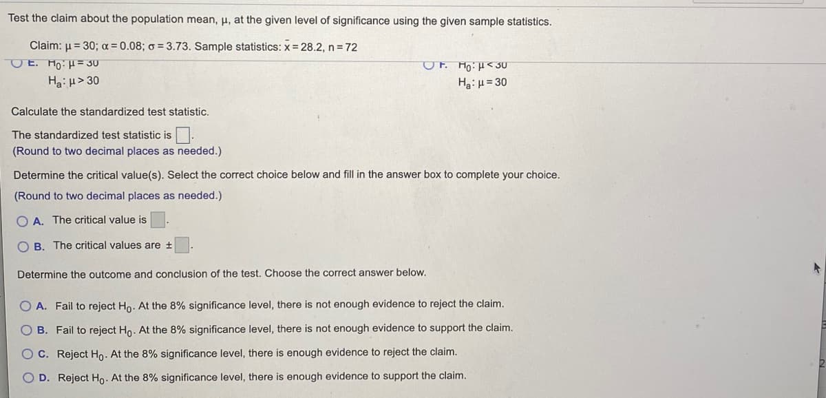 ### Hypothesis Testing for Population Mean

**Problem Statement:**
Test the claim about the population mean, \( \mu \), at the given level of significance using the given sample statistics.

Given:
- Claim: \( \mu = 30 \)
- \( \alpha = 0.08 \)
- \( \sigma = 3.73 \)
- Sample Statistics: \( \bar{x} = 28.2 \), \( n = 72 \)

**Hypotheses:**
Select the appropriate hypothesis pair:
- \( \text{E. } H_0: \mu = 30 \)
- \( H_a: \mu > 30 \)

OR

- \( \text{F. } H_0: \mu < 30 \)
- \( H_a: \mu = 30 \)

**Steps to Follow:**

1. **Calculate the Standardized Test Statistic:**
   \[
   \text{The standardized test statistic is } \_\_\_ \text{.}
   \]
   *(Round to two decimal places as needed.)*

2. **Determine the Critical Value(s):**
   Select the correct choice below and fill in the answer box to complete your choice.
   *(Round to two decimal places as needed.)*
   - \( \text{A. The critical value is } \_\_\_ \text{.} \)
   - \( \text{B. The critical values are } \pm \_\_\_ \text{.} \)

3. **Determine the Outcome and Conclusion of the Test:**
   Choose the correct answer below.
   - \( \text{A. Fail to reject } H_0 \text{. At the 8% significance level, there is not enough evidence to reject the claim.} \)
   - \( \text{B. Fail to reject } H_0 \text{. At the 8% significance level, there is not enough evidence to support the claim.} \)
   - \( \text{C. Reject } H_0 \text{. At the 8% significance level, there is enough evidence to reject the claim.} \)
   - \( \text{D. Reject } H_0 \text{. At the 8% significance level, there is enough evidence to support the claim.} \)

**Explanation of Graphs/Diagrams (if any):**
